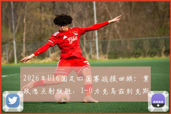 2026年U16国足四国赛战报回顾：冀政浩点射致胜，1-0力克乌兹别克斯坦，战术亮点全解析