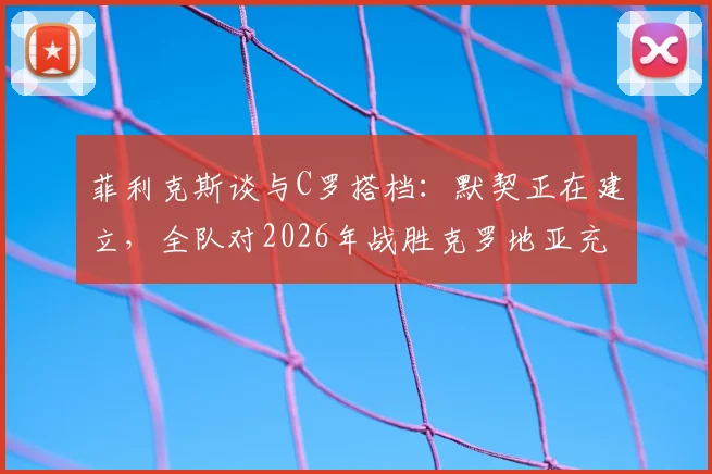 菲利克斯谈与C罗搭档:默契正在建立,全队对2026年战胜克罗地亚充满信心 _ 葡萄牙队前景分析