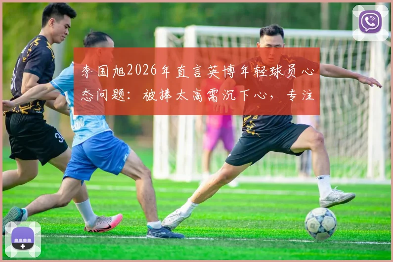 李国旭2026年直言英博年轻球员心态问题:被捧太高需沉下心,专注足球训练方法与成长路径指南