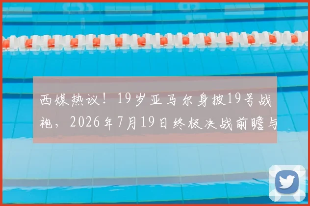 西媒热议！19岁亚马尔身披19号战袍，2026年7月19日终极决战前瞻与号码玄机解读