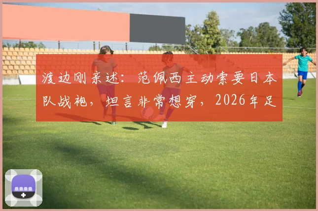 渡边刚亲述:范佩西主动索要日本队战袍,坦言非常想穿,2026年足球圈跨国友情引热议