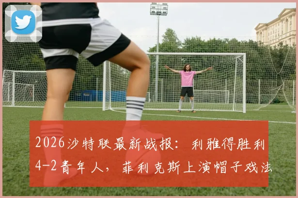 2026沙特联最新战报：利雅得胜利4-2青年人，菲利克斯上演帽子戏法，C罗关键破门锁定胜局