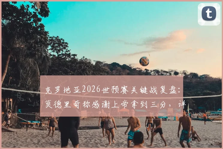 克罗地亚2026世预赛关键战复盘:莫德里奇称感谢上帝拿到三分,详解球队现状改变之路