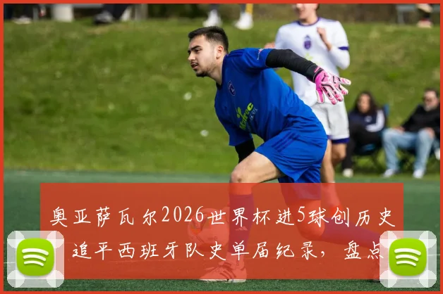 奥亚萨瓦尔2026世界杯进5球创历史:追平西班牙队史单届纪录,盘点斗牛士传奇射手榜