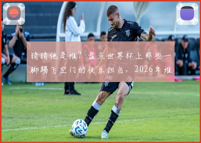 猜猜他是谁？盘点世界杯上那些一脚踢飞空门的快乐担当，2026年谁会继承这个“传统”？