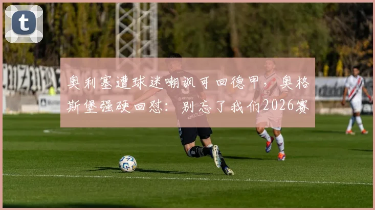 奥利塞遭球迷嘲讽可回德甲,奥格斯堡强硬回怼:别忘了我们2026赛季赢了拜仁,解析背后风波