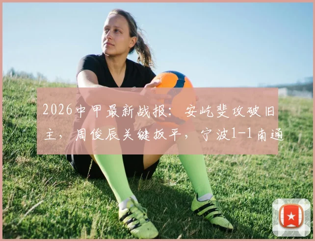 2026中甲最新战报：安屹斐攻破旧主，周俊辰关键扳平，宁波1-1南通支云全解析，附比赛回看通道