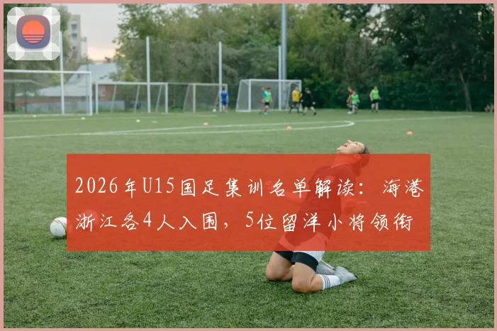 2026年U15国足集训名单解读：海港浙江各4人入围，5位留洋小将领衔，青训选材路径全解析