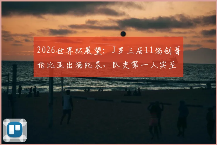 2026世界杯展望:J罗三届11场创哥伦比亚出场纪录,队史第一人实至名归