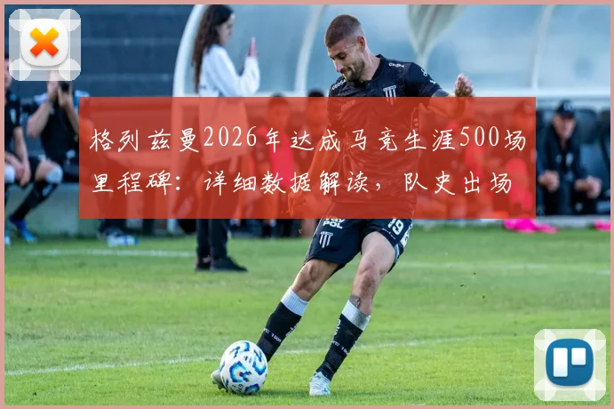 格列兹曼2026年达成马竞生涯500场里程碑：详细数据解读，队史出场数仅次科克与奥布拉克