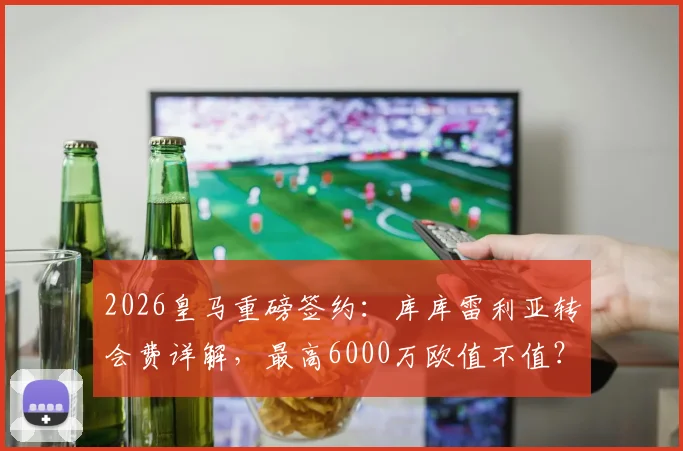 2026皇马重磅签约：库库雷利亚转会费详解，最高6000万欧值不值？左后卫引援策略深度分析
