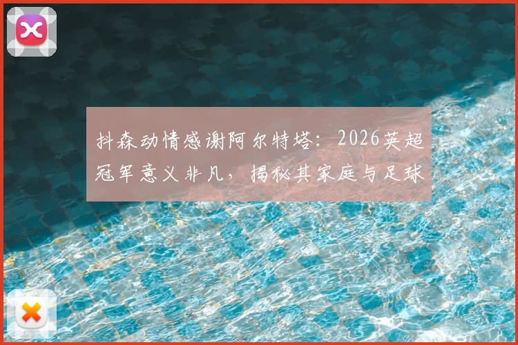 抖森动情感谢阿尔特塔：2026英超冠军意义非凡，揭秘其家庭与足球的深厚羁绊