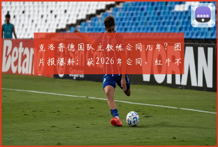 克洛普德国队主教练合同几年?图片报爆料:获2026年合同,红牛不需足协支付解约金细节解读