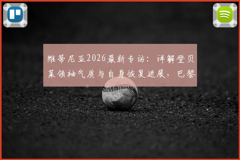 维蒂尼亚2026最新专访：详解登贝莱领袖气质与自身恢复进展，巴黎中场核心谈球队现状