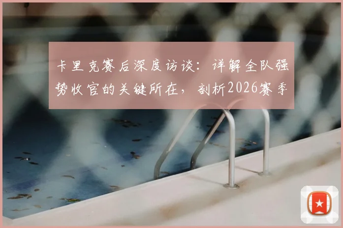 卡里克赛后深度访谈：详解全队强势收官的关键所在，剖析2026赛季末段球员表现亮点