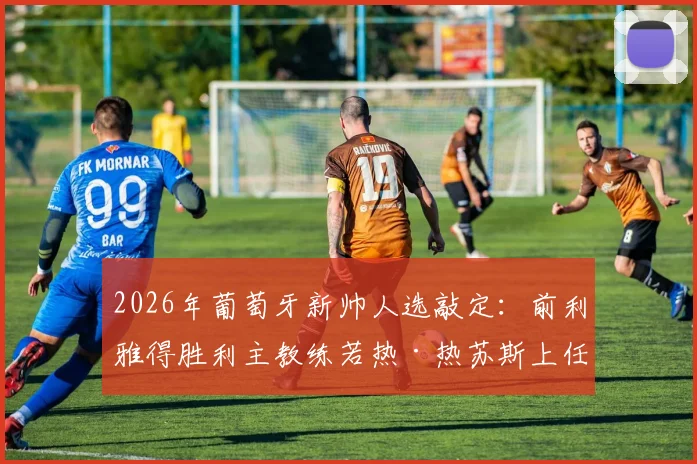 2026年葡萄牙新帅人选敲定：前利雅得胜利主教练若热·热苏斯上任，带队目标与战术解析